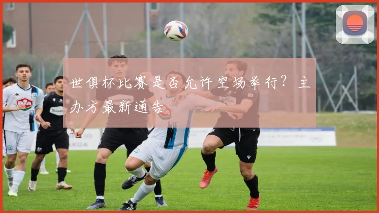 世俱杯比赛是否允许空场举行？主办方最新通告