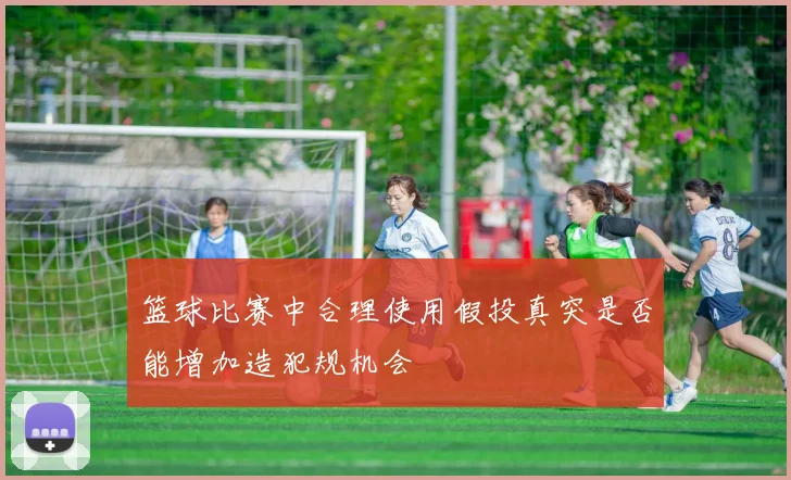 篮球比赛中合理使用假投真突是否能增加造犯规机会