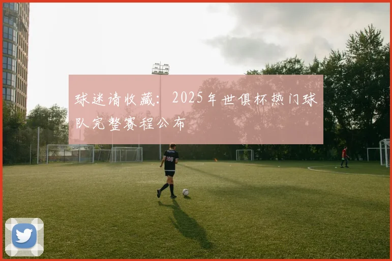 球迷请收藏:2025年世俱杯热门球队完整赛程公布