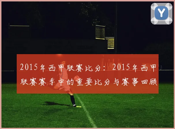 2015年西甲联赛比分:2015年西甲联赛赛季中的重要比分与赛事回顾