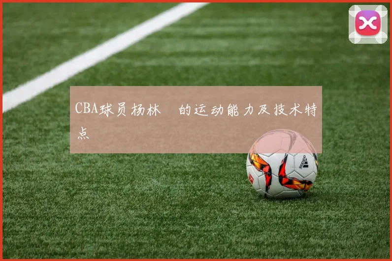 CBA球员杨林祎的运动能力及技术特点